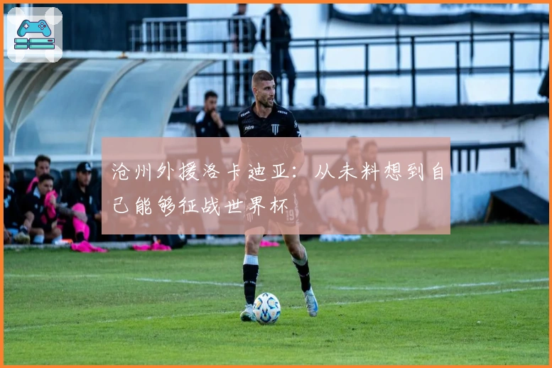 沧州外援洛卡迪亚：从未料想到自己能够征战世界杯