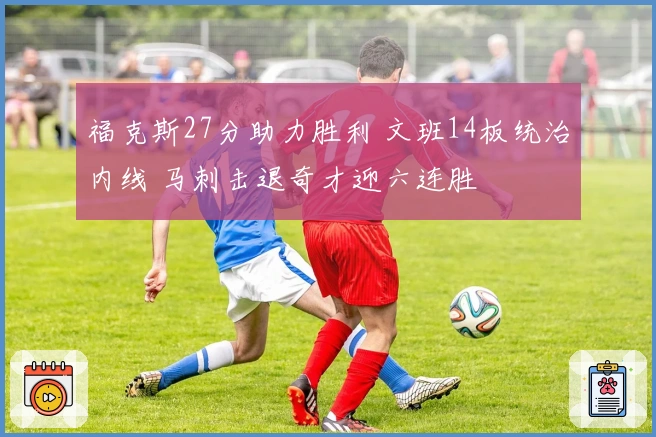 福克斯27分助力胜利 文班14板统治内线 马刺击退奇才迎六连胜