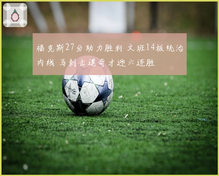 福克斯27分助力胜利 文班14板统治内线 马刺击退奇才迎六连胜